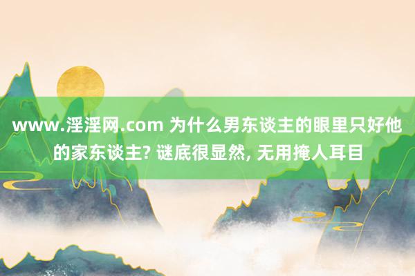 www.淫淫网.com 为什么男东谈主的眼里只好他的家东谈主? 谜底很显然， 无用掩人耳目