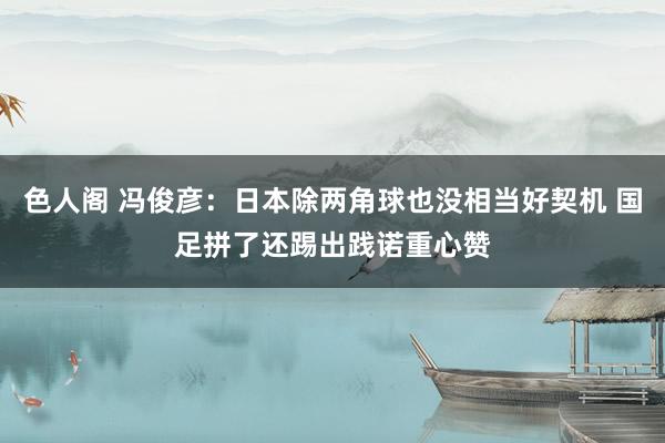 色人阁 冯俊彦：日本除两角球也没相当好契机 国足拼了还踢出践诺重心赞