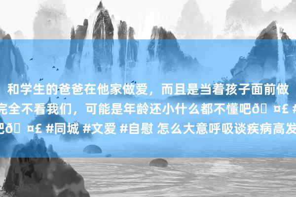 和学生的爸爸在他家做爱，而且是当着孩子面前做爱，太刺激了，孩子完全不看我们，可能是年龄还小什么都不懂吧🤣 #同城 #文爱 #自慰 怎么大意呼吸谈疾病高发季节（处事窗）