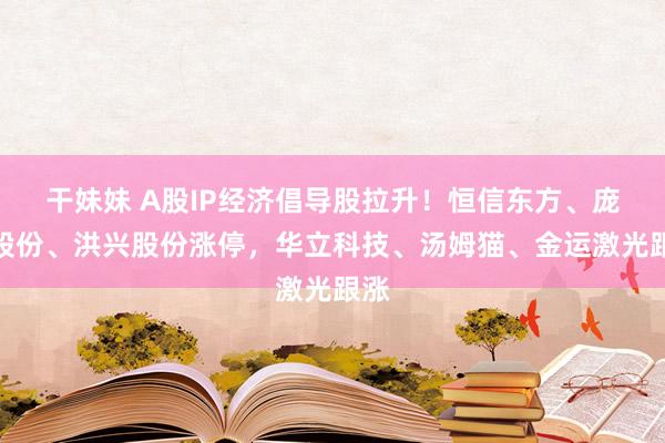 干妹妹 A股IP经济倡导股拉升！恒信东方、庞大股份、洪兴股份涨停，华立科技、汤姆猫、金运激光跟涨