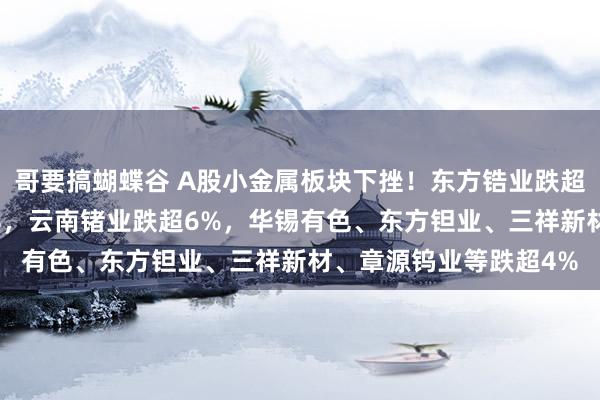 哥要搞蝴蝶谷 A股小金属板块下挫！东方锆业跌超8%，金天钛业跌超7%，云南锗业跌超6%，华锡有色、东方钽业、三祥新材、章源钨业等跌超4%