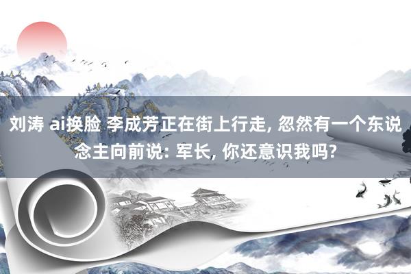 刘涛 ai换脸 李成芳正在街上行走， 忽然有一个东说念主向前说: 军长， 你还意识我吗?