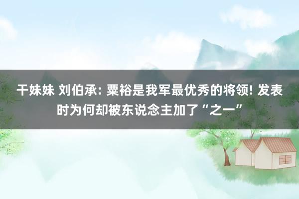 干妹妹 刘伯承: 粟裕是我军最优秀的将领! 发表时为何却被东说念主加了“之一”