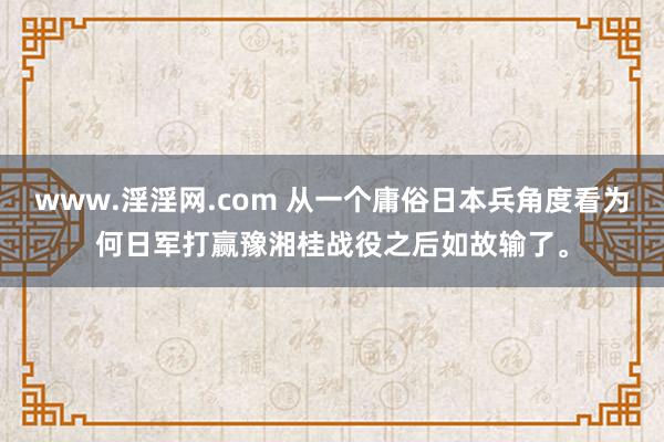 www.淫淫网.com 从一个庸俗日本兵角度看为何日军打赢豫湘桂战役之后如故输了。