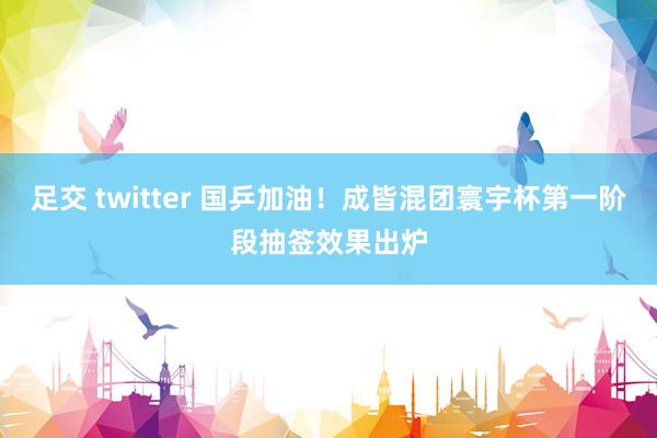 足交 twitter 国乒加油！成皆混团寰宇杯第一阶段抽签效果出炉