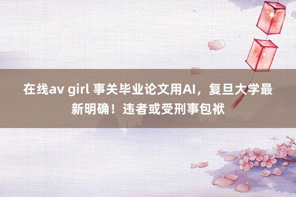 在线av girl 事关毕业论文用AI，复旦大学最新明确！违者或受刑事包袱