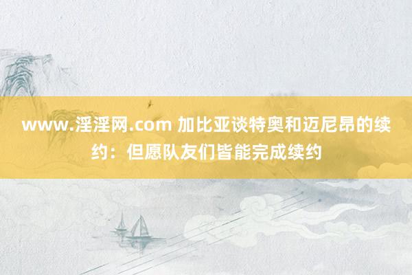 www.淫淫网.com 加比亚谈特奥和迈尼昂的续约：但愿队友们皆能完成续约