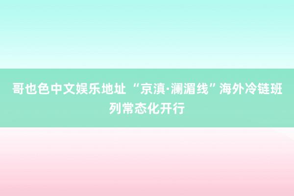 哥也色中文娱乐地址 “京滇·澜湄线”海外冷链班列常态化开行