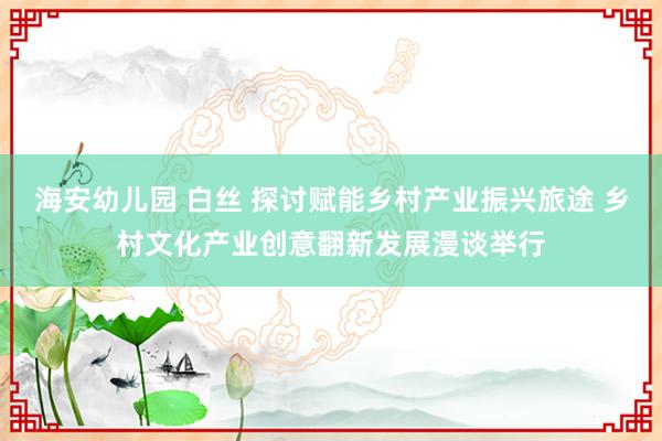 海安幼儿园 白丝 探讨赋能乡村产业振兴旅途 乡村文化产业创意翻新发展漫谈举行