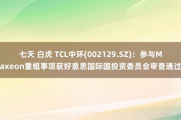 七天 白虎 TCL中环(002129.SZ)：参与Maxeon重组事项获好意思国际国投资委员会审查通过