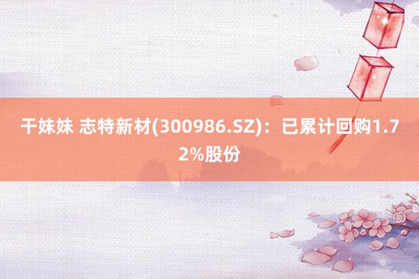 干妹妹 志特新材(300986.SZ)：已累计回购1.72%股份