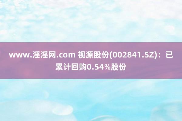 www.淫淫网.com 视源股份(002841.SZ)：已累计回购0.54%股份