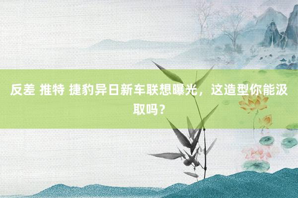 反差 推特 捷豹异日新车联想曝光，这造型你能汲取吗？