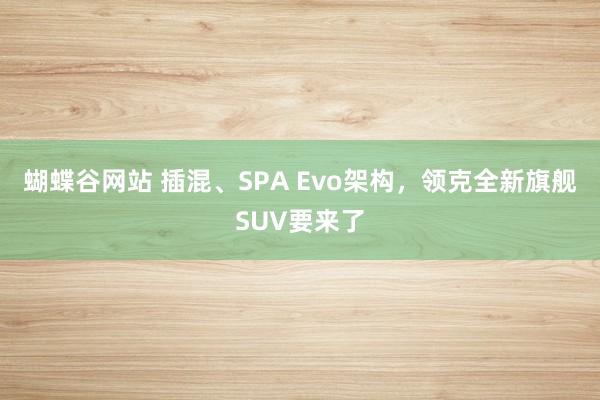 蝴蝶谷网站 插混、SPA Evo架构，领克全新旗舰SUV要来了