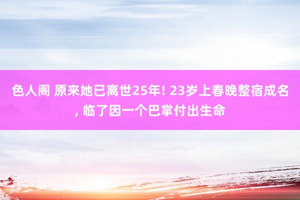 色人阁 原来她已离世25年! 23岁上春晚整宿成名， 临了因一个巴掌付出生命