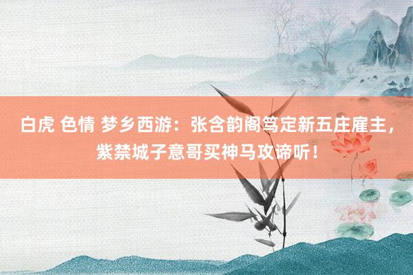 白虎 色情 梦乡西游：张含韵阁笃定新五庄雇主，紫禁城子意哥买神马攻谛听！