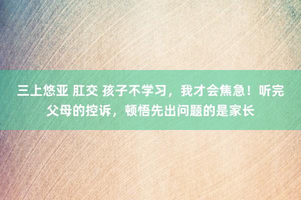 三上悠亚 肛交 孩子不学习，我才会焦急！听完父母的控诉，顿悟先出问题的是家长