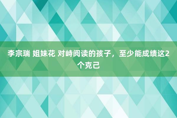 李宗瑞 姐妹花 对峙阅读的孩子，至少能成绩这2个克己