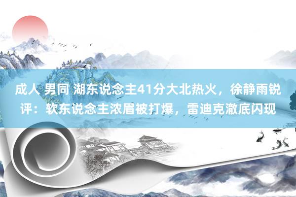 成人 男同 湖东说念主41分大北热火，徐静雨锐评：软东说念主浓眉被打爆，雷迪克澈底闪现