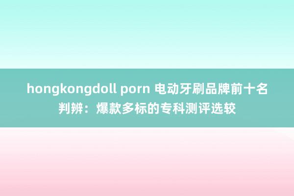 hongkongdoll porn 电动牙刷品牌前十名判辨：爆款多标的专科测评选较