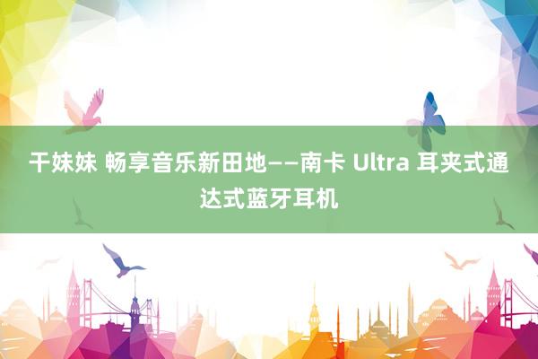 干妹妹 畅享音乐新田地——南卡 Ultra 耳夹式通达式蓝牙耳机