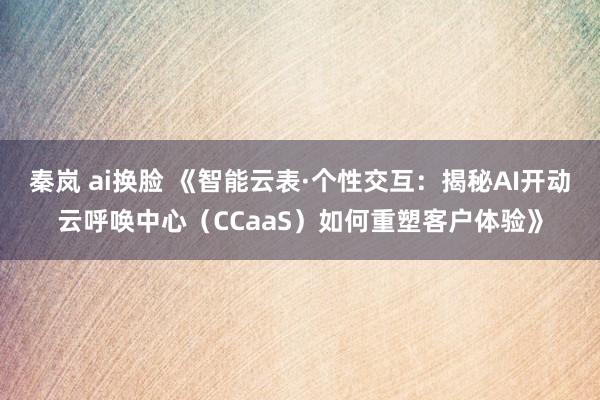 秦岚 ai换脸 《智能云表·个性交互：揭秘AI开动云呼唤中心（CCaaS）如何重塑客户体验》