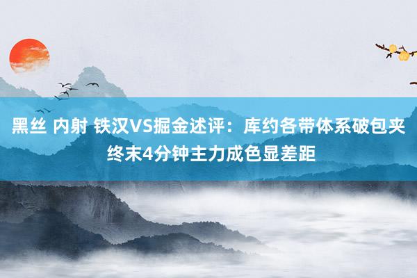 黑丝 内射 铁汉VS掘金述评：库约各带体系破包夹 终末4分钟主力成色显差距