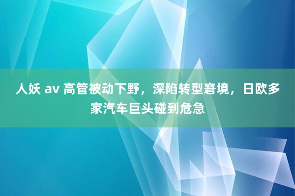 人妖 av 高管被动下野，深陷转型窘境，日欧多家汽车巨头碰到危急