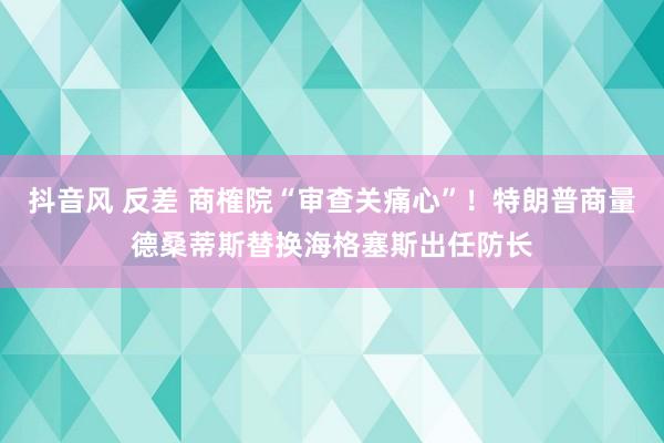 抖音风 反差 商榷院“审查关痛心”！特朗普商量德桑蒂斯替换海格塞斯出任防长