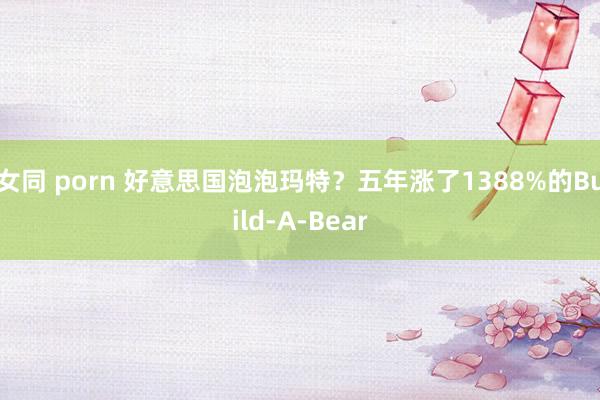 女同 porn 好意思国泡泡玛特？五年涨了1388%的Build-A-Bear