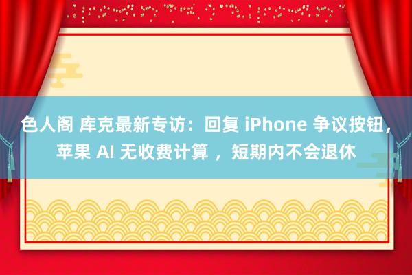 色人阁 库克最新专访：回复 iPhone 争议按钮，苹果 AI 无收费计算 ，短期内不会退休