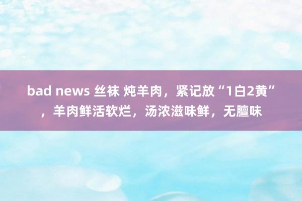 bad news 丝袜 炖羊肉，紧记放“1白2黄”，羊肉鲜活软烂，汤浓滋味鲜，无膻味