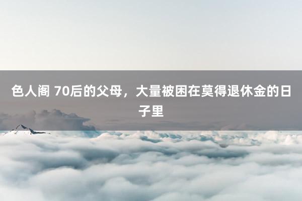 色人阁 70后的父母，大量被困在莫得退休金的日子里