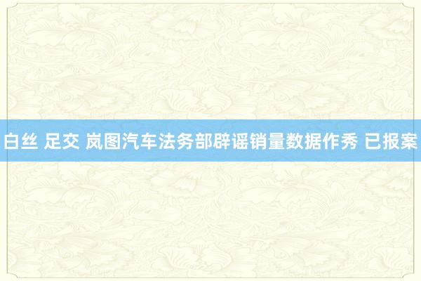 白丝 足交 岚图汽车法务部辟谣销量数据作秀 已报案