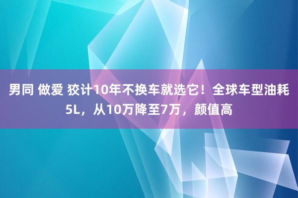 男同 做爱 狡计10年不换车就选它！全球车型油耗5L，从10万降至7万，颜值高