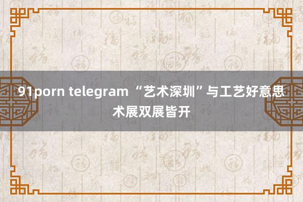 91porn telegram “艺术深圳”与工艺好意思术展双展皆开