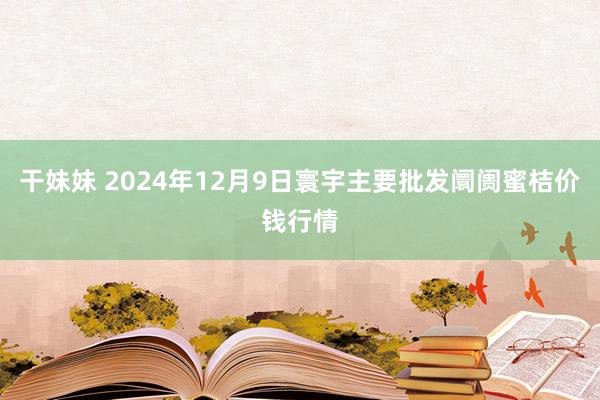 干妹妹 2024年12月9日寰宇主要批发阛阓蜜桔价钱行情