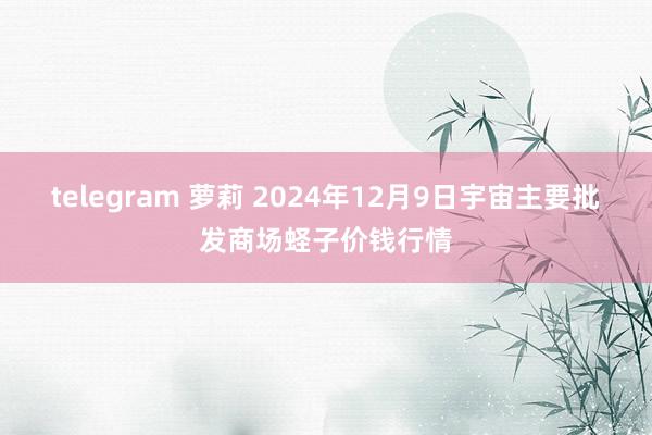 telegram 萝莉 2024年12月9日宇宙主要批发商场蛏子价钱行情