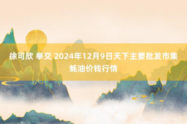 徐可欣 拳交 2024年12月9日天下主要批发市集蚝油价钱行情