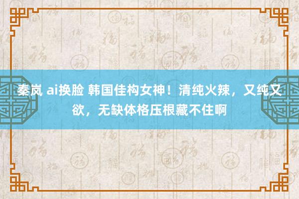 秦岚 ai换脸 韩国佳构女神！清纯火辣，又纯又欲，无缺体格压根藏不住啊