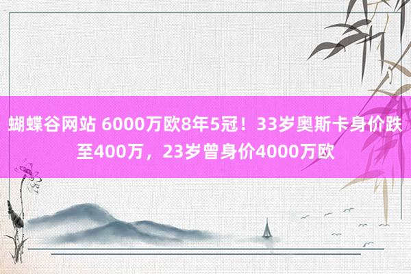 蝴蝶谷网站 6000万欧8年5冠！33岁奥斯卡身价跌至400万，23岁曾身价4000万欧