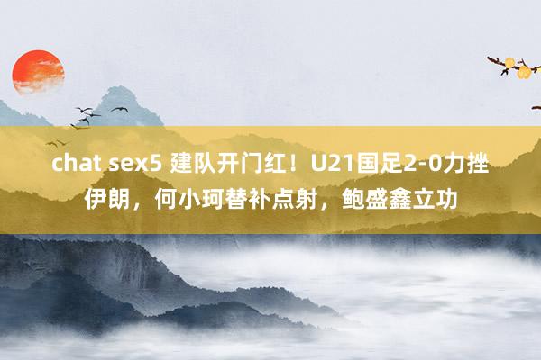 chat sex5 建队开门红！U21国足2-0力挫伊朗，何小珂替补点射，鲍盛鑫立功