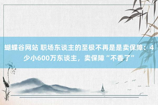 蝴蝶谷网站 职场东谈主的至极不再是是卖保障：4少小600万东谈主，卖保障“不香了”