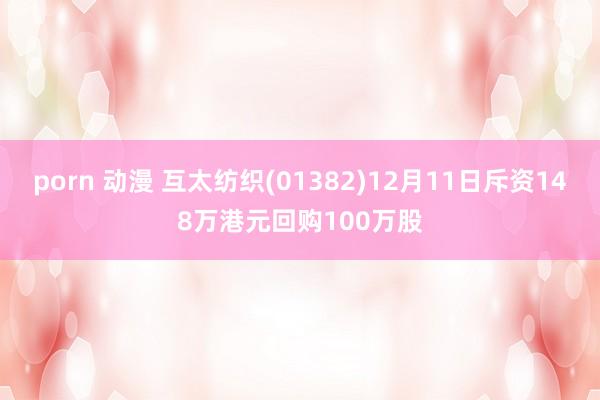 porn 动漫 互太纺织(01382)12月11日斥资148万港元回购100万股