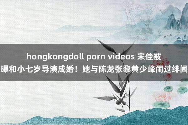 hongkongdoll porn videos 宋佳被曝和小七岁导演成婚！她与陈龙张黎黄少峰闹过绯闻