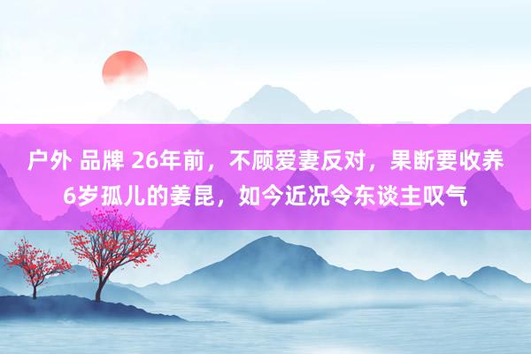 户外 品牌 26年前，不顾爱妻反对，果断要收养6岁孤儿的姜昆，如今近况令东谈主叹气