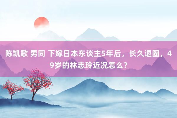 陈凯歌 男同 下嫁日本东谈主5年后，长久退圈，49岁的林志玲近况怎么？