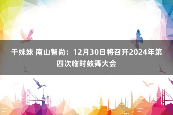 干妹妹 南山智尚：12月30日将召开2024年第四次临时鼓舞大会