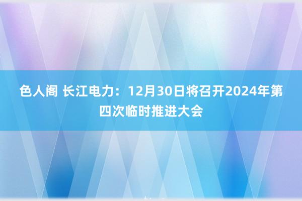 色人阁 长江电力：12月30日将召开2024年第四次临时推进大会