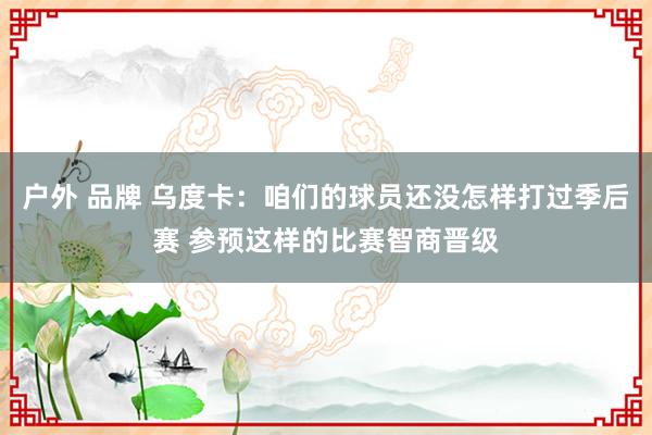 户外 品牌 乌度卡：咱们的球员还没怎样打过季后赛 参预这样的比赛智商晋级